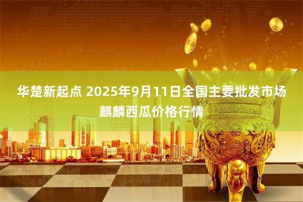 华楚新起点 2025年9月11日全国主要批发市场麒麟西瓜价格行情