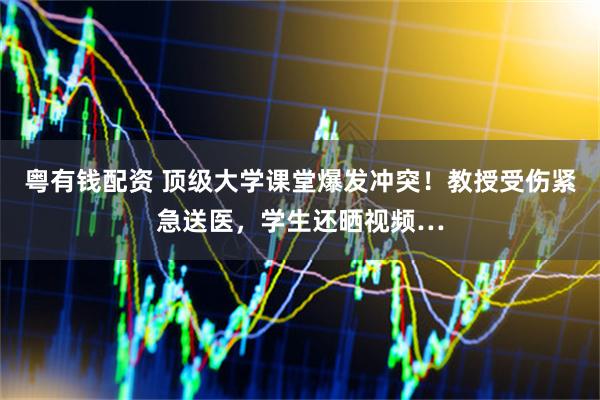 粤有钱配资 顶级大学课堂爆发冲突！教授受伤紧急送医，学生还晒视频…