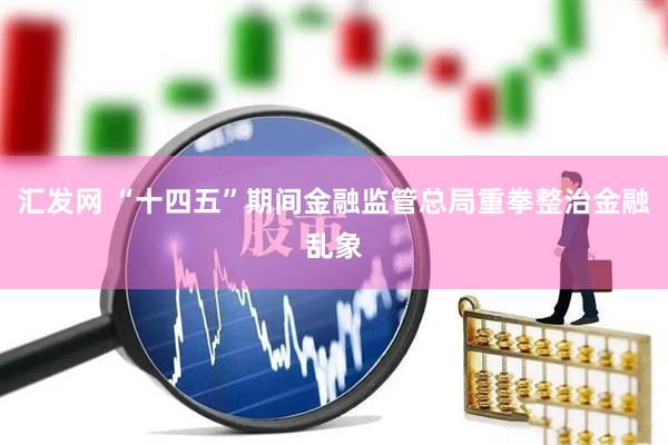 汇发网 “十四五”期间金融监管总局重拳整治金融乱象