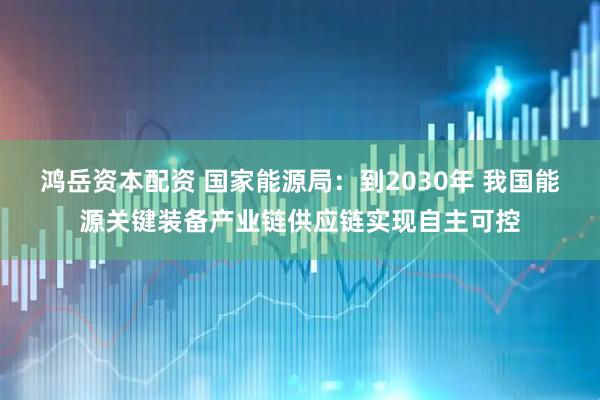 鸿岳资本配资 国家能源局：到2030年 我国能源关键装备产业链供应链实现自主可控