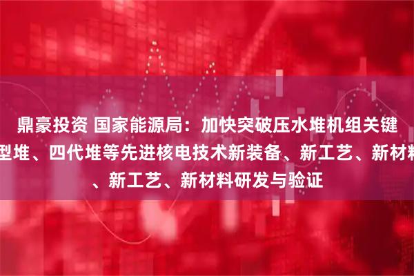 鼎豪投资 国家能源局：加快突破压水堆机组关键装备 开展小型堆、四代堆等先进核电技术新装备、新工艺、新材料研发与验证