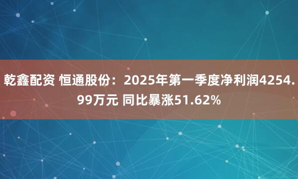 乾鑫配资 恒通股份：2025年第一季度净利润4254.99万元 同比暴涨51.62%