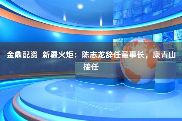 金鼎配资  新疆火炬：陈志龙辞任董事长，康青山接任