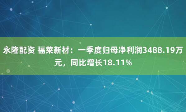 永隆配资 福莱新材：一季度归母净利润3488.19万元，同比增长18.11%