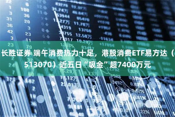 长胜证券 端午消费热力十足，港股消费ETF易方达（513070）近五日“吸金”超7400万元