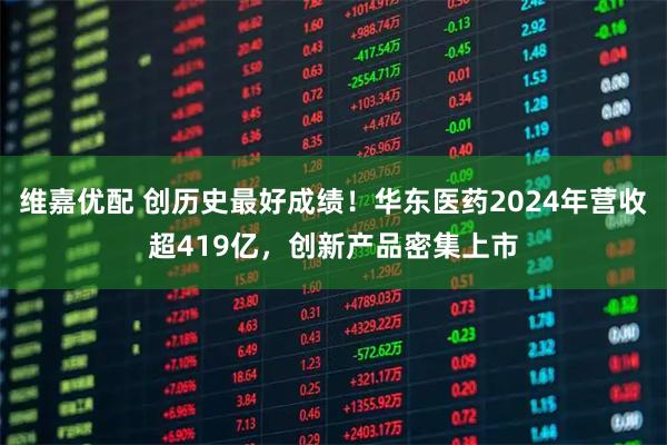维嘉优配 创历史最好成绩！华东医药2024年营收超419亿，创新产品密集上市