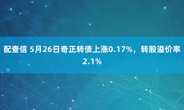 配查信 5月26日奇正转债上涨0.17%，转股溢价率2.1%