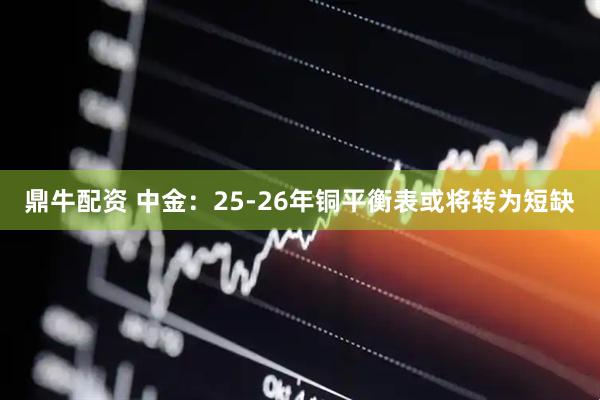 鼎牛配资 中金：25-26年铜平衡表或将转为短缺