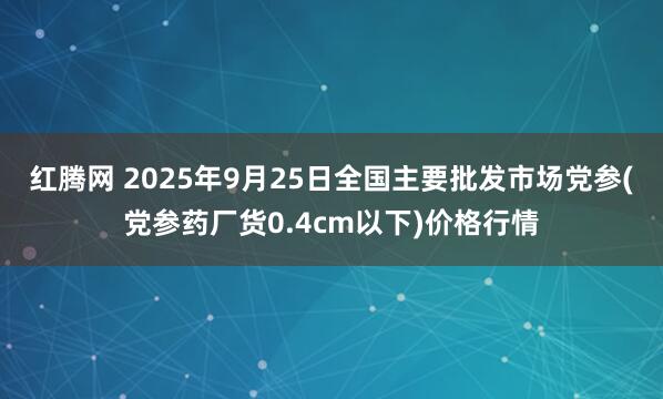 红腾网 2025年9月25日全国主要批发市场党参(党参药厂货0.4cm以下)价格行情