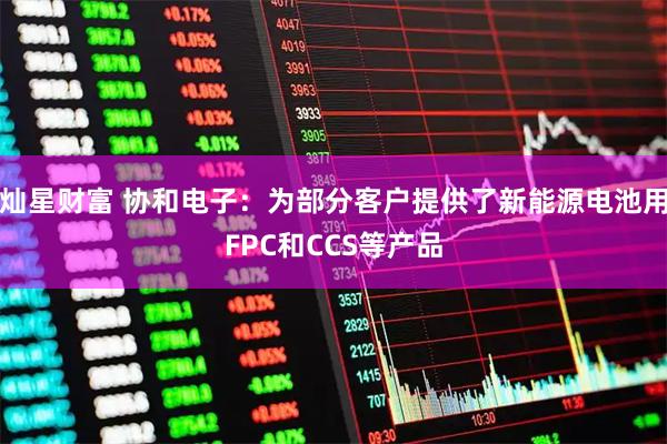 灿星财富 协和电子：为部分客户提供了新能源电池用FPC和CCS等产品