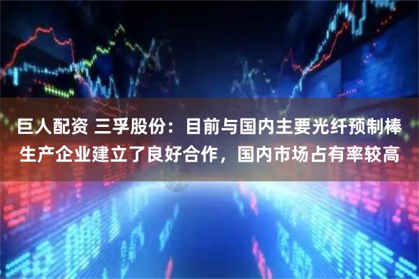 巨人配资 三孚股份：目前与国内主要光纤预制棒生产企业建立了良好合作，国内市场占有率较高