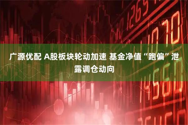 广源优配 A股板块轮动加速 基金净值“跑偏”泄露调仓动向