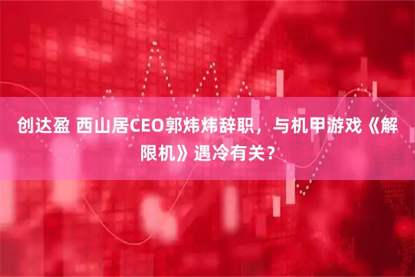 创达盈 西山居CEO郭炜炜辞职，与机甲游戏《解限机》遇冷有关？