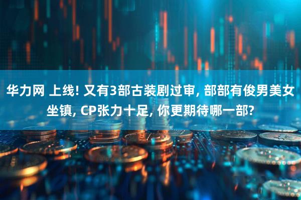 华力网 上线! 又有3部古装剧过审, 部部有俊男美女坐镇, CP张力十足, 你更期待哪一部?