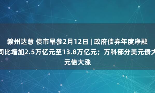 赣州达慧 债市早参2月12日 | 政府债券年度净融资同比增加2.5万亿元至13.8万亿元；万科部分美元债大涨