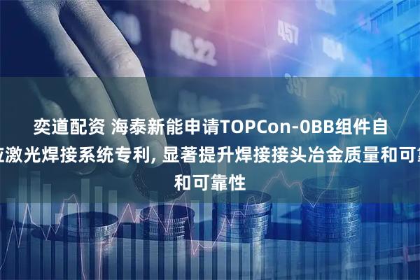 奕道配资 海泰新能申请TOPCon-0BB组件自适应激光焊接系统专利, 显著提升焊接接头冶金质量和可靠性