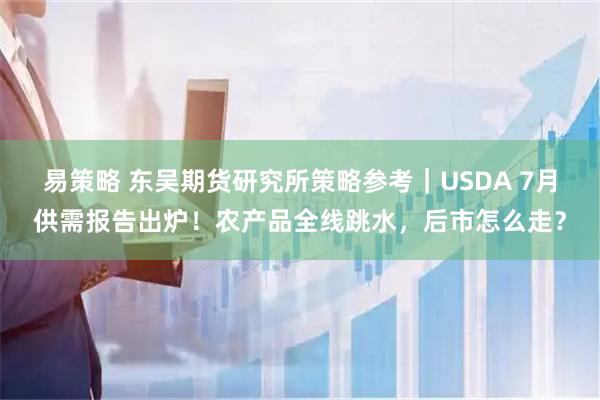 易策略 东吴期货研究所策略参考｜USDA 7月供需报告出炉！农产品全线跳水，后市怎么走？