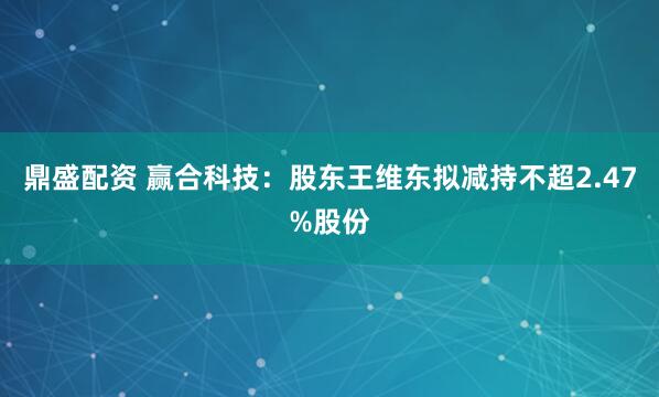鼎盛配资 赢合科技：股东王维东拟减持不超2.47%股份