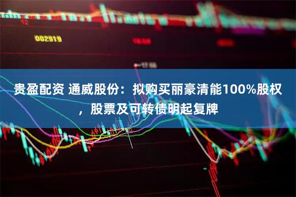 贵盈配资 通威股份：拟购买丽豪清能100%股权，股票及可转债明起复牌