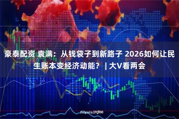 豪泰配资 袁满：从钱袋子到新路子 2026如何让民生账本变经济动能？ | 大V看两会